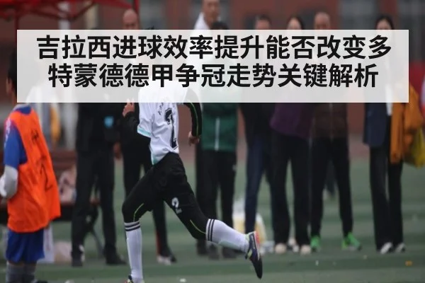 吉拉西进球效率提升能否改变多特蒙德德甲争冠走势关键解析 | qyh