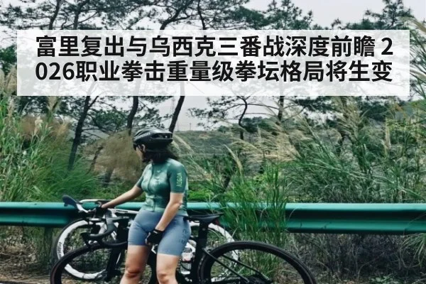 富里复出与乌西克三番战深度前瞻 2026职业拳击重量级拳坛格局将生变