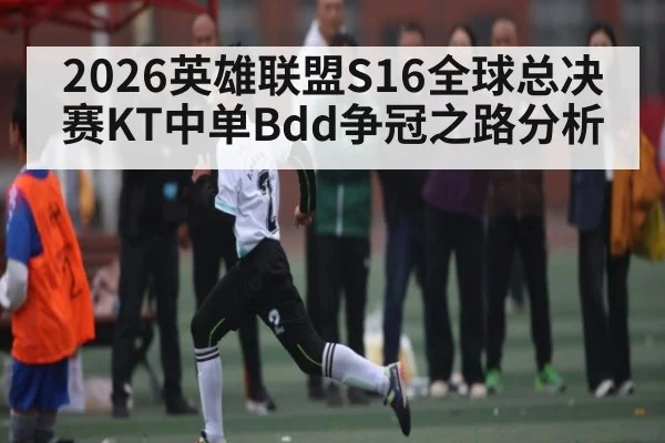 2026英雄联盟S16全球总决赛KT中单Bdd争冠之路分析